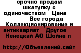 срочно продам шкатулку с одиночеством › Цена ­ 10 000 - Все города Коллекционирование и антиквариат » Другое   . Ненецкий АО,Шойна п.